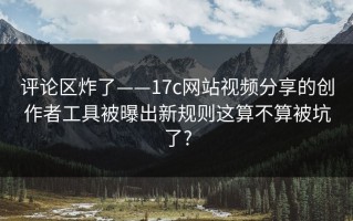 评论区炸了——17c网站视频分享的创作者工具被曝出新规则这算不算被坑了?