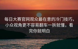 每日大赛官网观众最在意的冷门技巧，小众视角更不容易翻车一拆就懂，看完你就明白