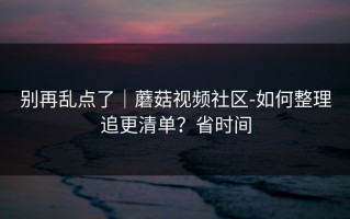 别再乱点了｜蘑菇视频社区-如何整理追更清单？省时间