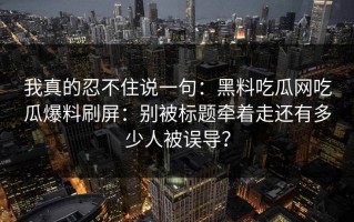 我真的忍不住说一句：黑料吃瓜网吃瓜爆料刷屏：别被标题牵着走还有多少人被误导？