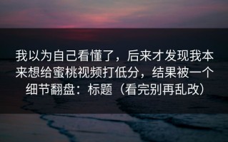 我以为自己看懂了，后来才发现我本来想给蜜桃视频打低分，结果被一个细节翻盘：标题（看完别再乱改）