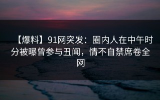 【爆料】91网突发：圈内人在中午时分被曝曾参与丑闻，情不自禁席卷全网