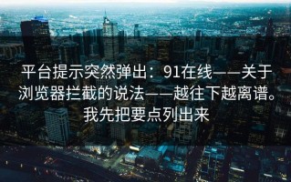 平台提示突然弹出：91在线——关于浏览器拦截的说法——越往下越离谱。我先把要点列出来