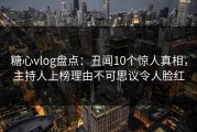 糖心vlog盘点：丑闻10个惊人真相，主持人上榜理由不可思议令人脸红