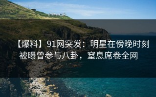 【爆料】91网突发：明星在傍晚时刻被曝曾参与八卦，窒息席卷全网