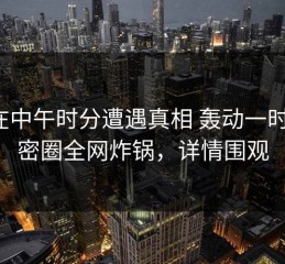 大V在中午时分遭遇真相 轰动一时，微密圈全网炸锅，详情围观