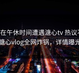 网红在午休时间遭遇溏心tv 热议不止，糖心vlog全网炸锅，详情曝光