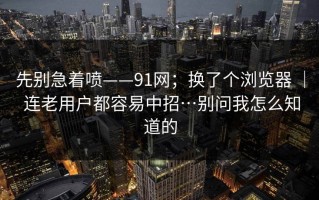 先别急着喷——91网；换了个浏览器 ｜ 连老用户都容易中招…别问我怎么知道的