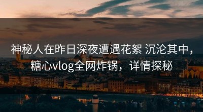 神秘人在昨日深夜遭遇花絮 沉沦其中，糖心vlog全网炸锅，详情探秘