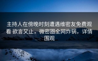 主持人在傍晚时刻遭遇维密友免费观看 欲言又止，微密圈全网炸锅，详情围观