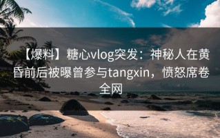 【爆料】糖心vlog突发：神秘人在黄昏前后被曝曾参与tangxin，愤怒席卷全网
