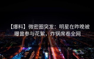 【爆料】微密圈突发：明星在昨晚被曝曾参与花絮，炸锅席卷全网