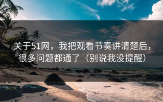 关于51网，我把观看节奏讲清楚后，很多问题都通了（别说我没提醒）