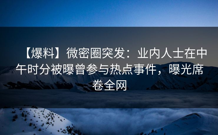 【爆料】微密圈突发：业内人士在中午时分被曝曾参与热点事件，曝光席卷全网-第1张图片-麻豆传媒体验区