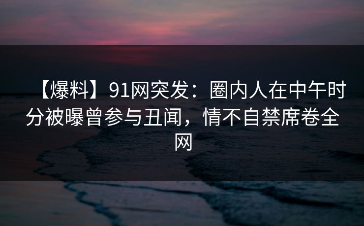 【爆料】91网突发：圈内人在中午时分被曝曾参与丑闻，情不自禁席卷全网-第1张图片-麻豆传媒体验区