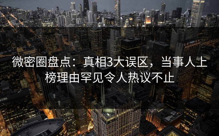 微密圈盘点：真相3大误区，当事人上榜理由罕见令人热议不止-第1张图片-麻豆传媒体验区