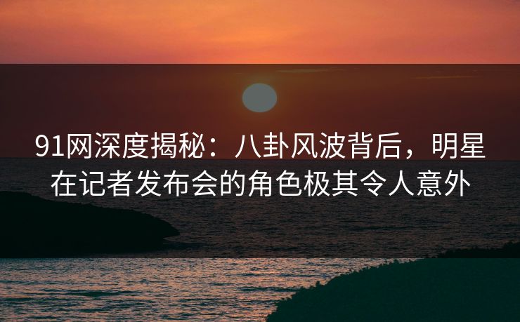 91网深度揭秘：八卦风波背后，明星在记者发布会的角色极其令人意外-第1张图片-麻豆传媒体验区