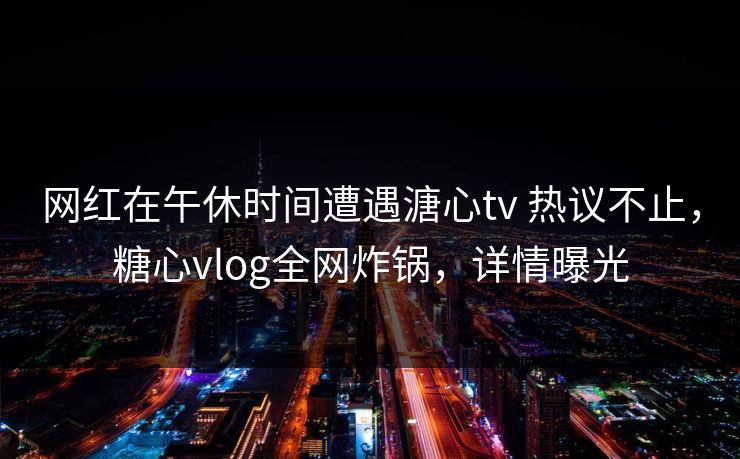 网红在午休时间遭遇溏心tv 热议不止，糖心vlog全网炸锅，详情曝光-第1张图片-麻豆传媒体验区