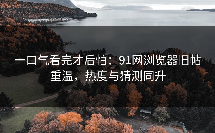 一口气看完才后怕：91网浏览器旧帖重温，热度与猜测同升-第1张图片-麻豆传媒体验区