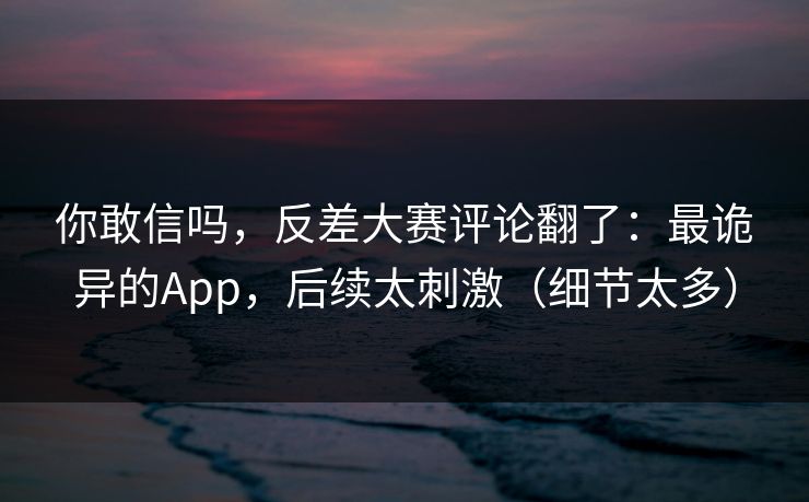 你敢信吗，反差大赛评论翻了：最诡异的App，后续太刺激（细节太多）