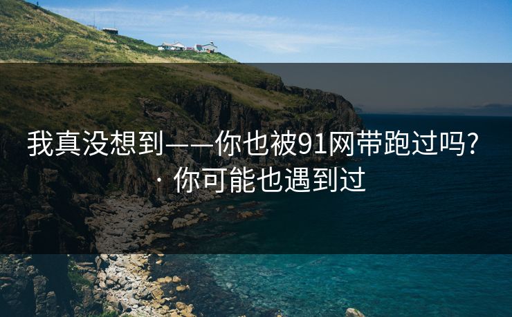 我真没想到——你也被91网带跑过吗? · 你可能也遇到过-第1张图片-麻豆传媒体验区 我真没想到——你也被91网带跑过吗? · 你可能也遇到过-第1张图片-麻豆传媒体验区
