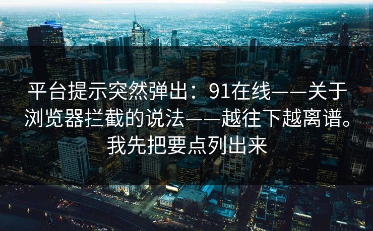 平台提示突然弹出：91在线——关于浏览器拦截的说法——越往下越离谱。我先把要点列出来