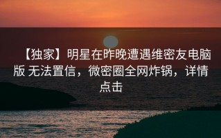 【独家】明星在昨晚遭遇维密友电脑版 无法置信，微密圈全网炸锅，详情点击
