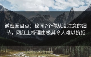 微密圈盘点：秘闻7个你从没注意的细节，网红上榜理由极其令人难以抗拒