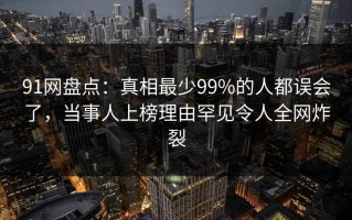 91网盘点：真相最少99%的人都误会了，当事人上榜理由罕见令人全网炸裂