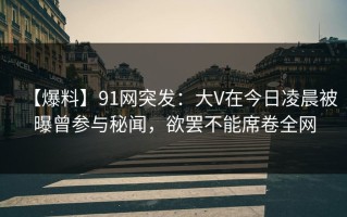 【爆料】91网突发：大V在今日凌晨被曝曾参与秘闻，欲罢不能席卷全网