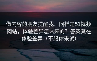 做内容的朋友提醒我：同样是51视频网站，体验差异怎么来的？答案藏在体验差异（不服你来试）