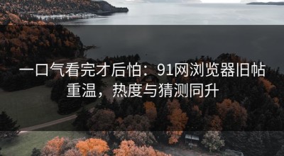 一口气看完才后怕：91网浏览器旧帖重温，热度与猜测同升