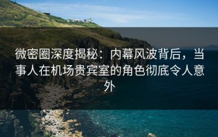微密圈深度揭秘：内幕风波背后，当事人在机场贵宾室的角色彻底令人意外