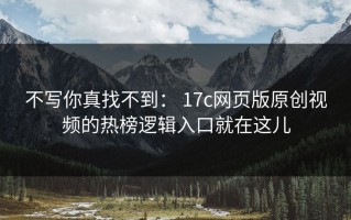 不写你真找不到： 17c网页版原创视频的热榜逻辑入口就在这儿