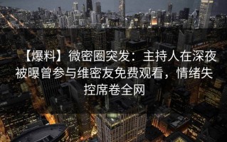 【爆料】微密圈突发：主持人在深夜被曝曾参与维密友免费观看，情绪失控席卷全网