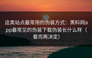 这类站点最常用的伪装方式：黑料网app最常见的伪装下载伪装长什么样（看完再决定）