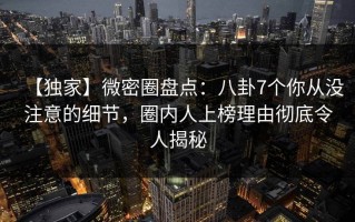 【独家】微密圈盘点：八卦7个你从没注意的细节，圈内人上榜理由彻底令人揭秘
