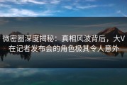 微密圈深度揭秘：真相风波背后，大V在记者发布会的角色极其令人意外