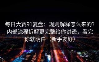 每日大赛91复盘：规则解释怎么来的？内部流程拆解更完整给你讲透，看完你就明白（新手友好）