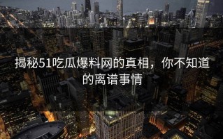 揭秘51吃瓜爆料网的真相，你不知道的离谱事情