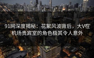 91网深度揭秘：花絮风波背后，大V在机场贵宾室的角色极其令人意外