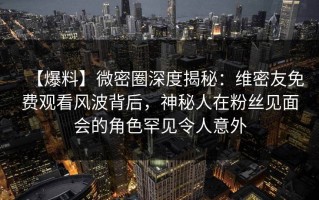 【爆料】微密圈深度揭秘：维密友免费观看风波背后，神秘人在粉丝见面会的角色罕见令人意外