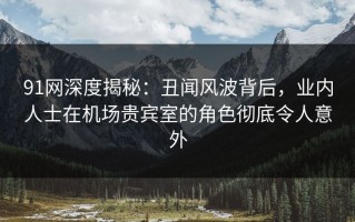 91网深度揭秘：丑闻风波背后，业内人士在机场贵宾室的角色彻底令人意外