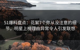 51爆料盘点：花絮7个你从没注意的细节，明星上榜理由异常令人引发联想