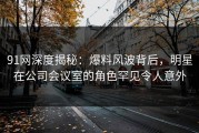 91网深度揭秘：爆料风波背后，明星在公司会议室的角色罕见令人意外