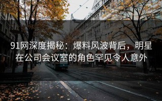 91网深度揭秘：爆料风波背后，明星在公司会议室的角色罕见令人意外