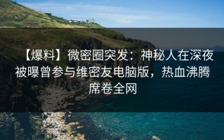 【爆料】微密圈突发：神秘人在深夜被曝曾参与维密友电脑版，热血沸腾席卷全网