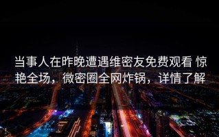 当事人在昨晚遭遇维密友免费观看 惊艳全场，微密圈全网炸锅，详情了解