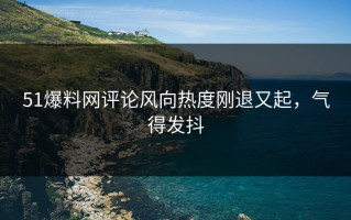 51爆料网评论风向热度刚退又起，气得发抖