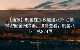 【速报】明星在深夜遭遇八卦 动情，微密圈全网炸锅，详情查看，明星八卦汇总824页